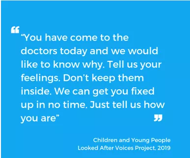 "You have come to the doctors today and we would like to know why. Tell us your feelings. Don't keep them inside. We can get you fixed up in no time. Just tell us how you are." - Children and Young People Looked After Voices Project 2019