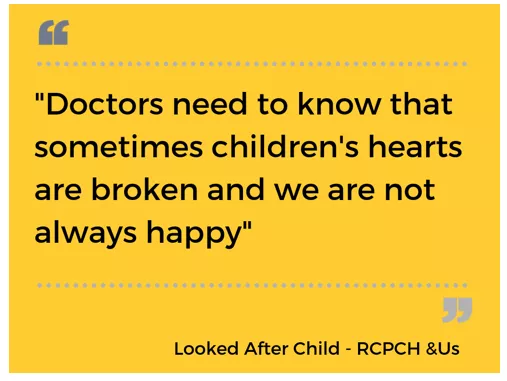 "Doctors needs to know that sometimes children's hearts are broken and we are not always happy." Looked after child - RCPCH &Us