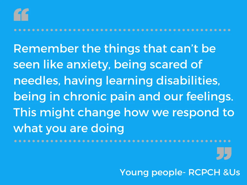 "Remember the things that can't be seen like anxiety, being scared of needles, having learning difficulties, being in chronic pain and our feelings. This might change how we respond to what you are doing" - RCPCH &Us voice bank