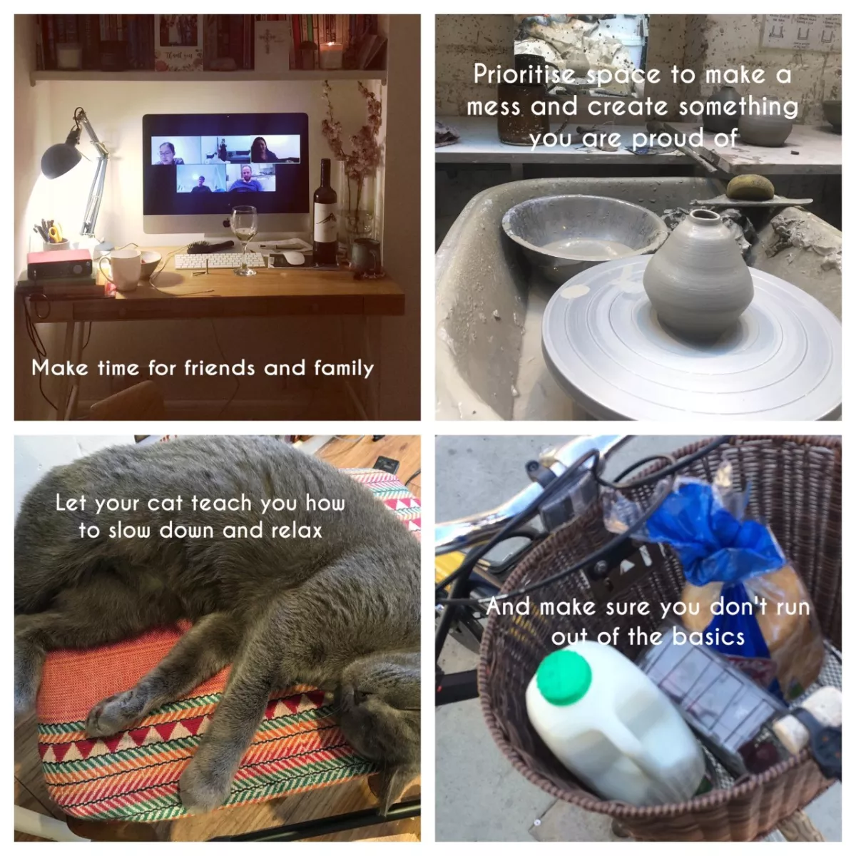 Make time for friends and family | Prioritise space to make a mess and create soething you are proud of | Let your cat teach you how to slow down and relax | And make sure you don't run out of the basics