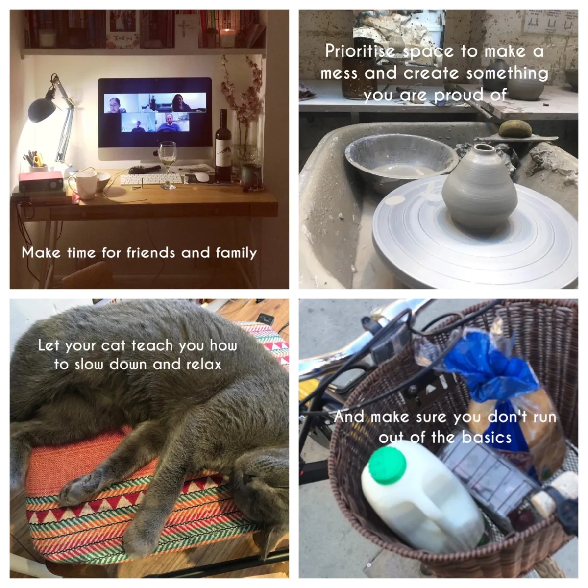 Make time for friends and family | Prioritise space to make a mess and create soething you are proud of | Let your cat teach you how to slow down and relax | And make sure you don't run out of the basics