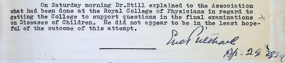 "On Saturday morning Dr Still explained to the association what had been done at the Royal College of Physicians in regard to getting the College to support questions in the final examinations of Diseases of Children. He did not appear to be in the least hopeful of the outcome of this attempt."